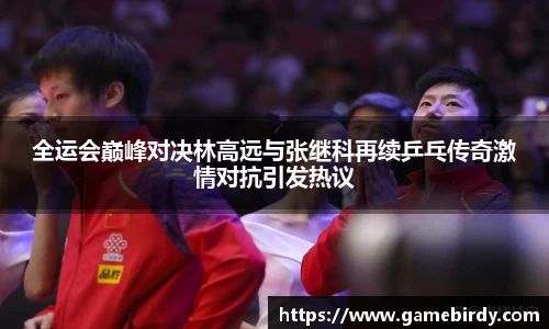 全运会巅峰对决林高远与张继科再续乒乓传奇激情对抗引发热议